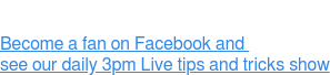 Become a fan on Facebook and  see our daily 3pm Live tips and tricks show